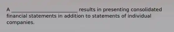 A ___________________________ results in presenting consolidated financial statements in addition to statements of individual companies.