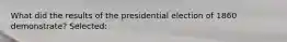 What did the results of the presidential election of 1860 demonstrate? Selected: