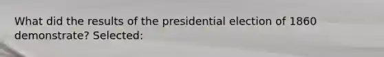 What did the results of the presidential election of 1860 demonstrate? Selected: