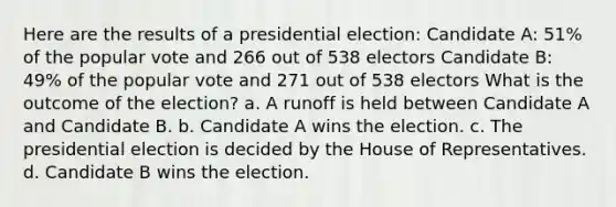 Here are the results of a presidential election: Candidate A: 51% of the popular vote and 266 out of 538 electors Candidate B: 49% of the popular vote and 271 out of 538 electors What is the outcome of the election? a. A runoff is held between Candidate A and Candidate B. b. Candidate A wins the election. c. The presidential election is decided by the House of Representatives. d. Candidate B wins the election.