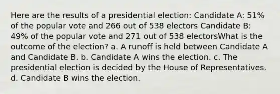 Here are the results of a presidential election: Candidate A: 51% of the popular vote and 266 out of 538 electors Candidate B: 49% of the popular vote and 271 out of 538 electorsWhat is the outcome of the election? a. A runoff is held between Candidate A and Candidate B. b. Candidate A wins the election. c. The presidential election is decided by the House of Representatives. d. Candidate B wins the election.