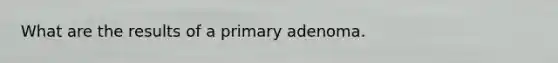 What are the results of a primary adenoma.