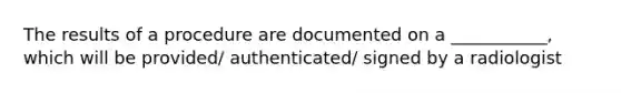 The results of a procedure are documented on a ___________, which will be provided/ authenticated/ signed by a radiologist