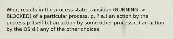 What results in the process state transition (RUNNING -> BLOCKED) of a particular process, p, ? a.) an action by the process p itself b.) an action by some other process c.) an action by the OS d.) any of the other choices