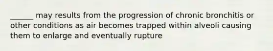 ______ may results from the progression of chronic bronchitis or other conditions as air becomes trapped within alveoli causing them to enlarge and eventually rupture