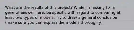 What are the results of this project? While I'm asking for a general answer here, be specific with regard to comparing at least two types of models. Try to draw a general conclusion (make sure you can explain the models thoroughly)