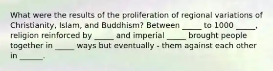 What were the results of the proliferation of regional variations of Christianity, Islam, and Buddhism? Between _____ to 1000 _____, religion reinforced by _____ and imperial _____ brought people together in _____ ways but eventually - them against each other in ______.