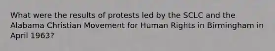 What were the results of protests led by the SCLC and the Alabama Christian Movement for Human Rights in Birmingham in April 1963?