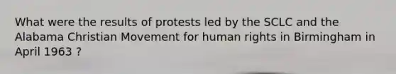 What were the results of protests led by the SCLC and the Alabama Christian Movement for human rights in Birmingham in April 1963 ?