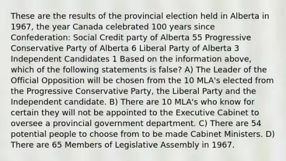 These are the results of the provincial election held in Alberta in 1967, the year Canada celebrated 100 years since Confederation: Social Credit party of Alberta 55 Progressive Conservative Party of Alberta 6 Liberal Party of Alberta 3 Independent Candidates 1 Based on the information above, which of the following statements is false? A) The Leader of the Official Opposition will be chosen from the 10 MLA's elected from the Progressive Conservative Party, the Liberal Party and the Independent candidate. B) There are 10 MLA's who know for certain they will not be appointed to the Executive Cabinet to oversee a provincial government department. C) There are 54 potential people to choose from to be made Cabinet Ministers. D) There are 65 Members of Legislative Assembly in 1967.