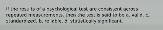 If the results of a psychological test are consistent across repeated measurements, then the test is said to be a. valid. c. standardized. b. reliable. d. statistically significant.