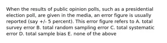 When the results of public opinion polls, such as a presidential election poll, are given in the media, an error figure is usually reported (say +/- 5 percent). This error figure refers to A. total survey error B. total random sampling error C. total systematic error D. total sample bias E. none of the above