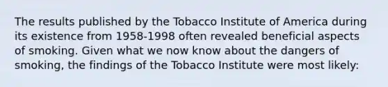 The results published by the Tobacco Institute of America during its existence from 1958-1998 often revealed beneficial aspects of smoking. Given what we now know about the dangers of smoking, the findings of the Tobacco Institute were most likely: