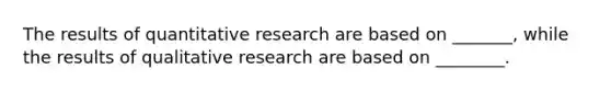 The results of quantitative research are based on _______, while the results of qualitative research are based on ________.