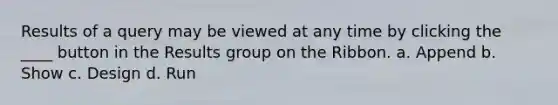 Results of a query may be viewed at any time by clicking the ____ button in the Results group on the Ribbon. a. Append b. Show c. Design d. Run