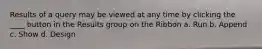 Results of a query may be viewed at any time by clicking the ____ button in the Results group on the Ribbon a. Run b. Append c. Show d. Design