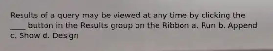 Results of a query may be viewed at any time by clicking the ____ button in the Results group on the Ribbon a. Run b. Append c. Show d. Design