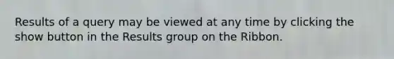 Results of a query may be viewed at any time by clicking the show button in the Results group on the Ribbon.