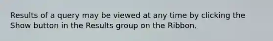 Results of a query may be viewed at any time by clicking the Show button in the Results group on the Ribbon.