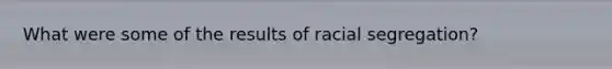 What were some of the results of racial segregation?