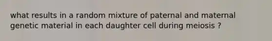 what results in a random mixture of paternal and maternal genetic material in each daughter cell during meiosis ?