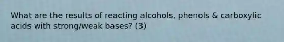 What are the results of reacting alcohols, phenols & carboxylic acids with strong/weak bases? (3)