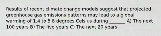 Results of recent climate change models suggest that projected greenhouse gas emissions patterns may lead to a global warming of 1.4 to 5.8 degrees Celsius during _______ A) The next 100 years B) The five years C) The next 20 years