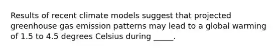 Results of recent climate models suggest that projected greenhouse gas emission patterns may lead to a global warming of 1.5 to 4.5 degrees Celsius during _____.