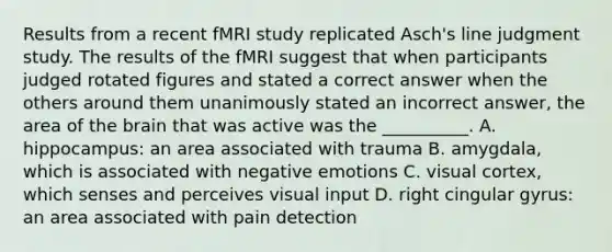 Results from a recent fMRI study replicated Asch's line judgment study. The results of the fMRI suggest that when participants judged rotated figures and stated a correct answer when the others around them unanimously stated an incorrect answer, the area of the brain that was active was the __________. A. hippocampus: an area associated with trauma B. amygdala, which is associated with negative emotions C. visual cortex, which senses and perceives visual input D. right cingular gyrus: an area associated with pain detection