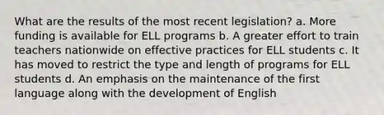 What are the results of the most recent legislation? a. More funding is available for ELL programs b. A greater effort to train teachers nationwide on effective practices for ELL students c. It has moved to restrict the type and length of programs for ELL students d. An emphasis on the maintenance of the first language along with the development of English