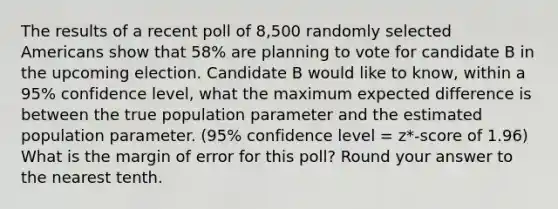 The results of a recent poll of 8,500 randomly selected Americans show that 58% are planning to vote for candidate B in the upcoming election. Candidate B would like to know, within a 95% confidence level, what the maximum expected difference is between the true population parameter and the estimated population parameter. (95% confidence level = z*-score of 1.96) What is the margin of error for this poll? Round your answer to the nearest tenth.