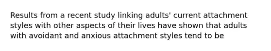 Results from a recent study linking adults' current attachment styles with other aspects of their lives have shown that adults with avoidant and anxious attachment styles tend to be