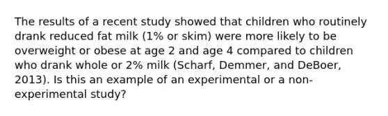 The results of a recent study showed that children who routinely drank reduced fat milk (1% or skim) were more likely to be overweight or obese at age 2 and age 4 compared to children who drank whole or 2% milk (Scharf, Demmer, and DeBoer, 2013). Is this an example of an experimental or a non-experimental study?