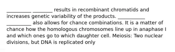 __________ ________ results in recombinant chromatids and increases genetic variability of the products. ___________ __________ also allows for chance combinations. It is a matter of chance how the homologous chromosomes line up in anaphase I and which ones go to which daughter cell. Meiosis: Two nuclear divisions, but DNA is replicated only