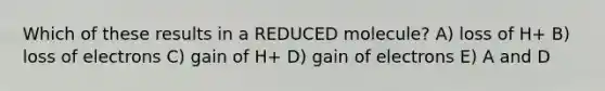 Which of these results in a REDUCED molecule? A) loss of H+ B) loss of electrons C) gain of H+ D) gain of electrons E) A and D