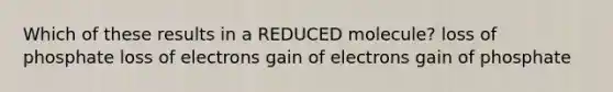 Which of these results in a REDUCED molecule? loss of phosphate loss of electrons gain of electrons gain of phosphate