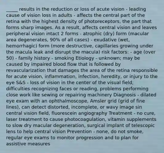 _____ results in the reduction or loss of acute vision - leading cause of vision loss in adults - affects the central part of the retina with the highest density of photoreceptors, the part that forms sharp images. As a result, affects central vision and leaves peripheral vision intact 2 forms - atrophic (dry) form (macular area degenerates, 90% of all cases) - exudative (wet, hemorrhagic) form (more destructive, capillaries growing under the macula leak and disrupt the macula) risk factors: - age (over 50) - family history - smoking Etiology - unknown; may be caused by impaired blood flow that is followed by revascularization that damages the area of the retina responsible for acute vision, inflammation, infection, heredity, or injury to the eye S&S - loss of vision in the center of the visual field; difficulties recognizing faces or reading, problems performing close work like sewing or repairing machinery Diagnosis - dilated eye exam with an ophthalmoscope, Amsler grid (grid of fine lines), can detect distorted, incomplete, or wavy image sin central vision field, fluorescein angiography Treatment - no cure, laser treatment to cause photocoagulation, vitamin supplements to slow dry macular degeneration, surgical implant of telescopic lens to help central vision Prevention - none, do not smoke, regular eye exams to monitor progression and to plan for assistive measures