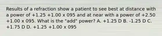 Results of a refraction show a patient to see best at distance with a power of +1.25 +1.00 x 095 and at near with a power of +2.50 +1.00 x 095. What is the "add" power? A. +1.25 D B. -1.25 D C. +1.75 D D. +1.25 +1.00 x 095