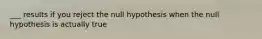 ___ results if you reject the null hypothesis when the null hypothesis is actually true