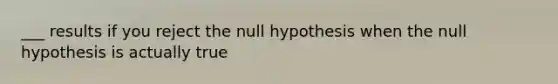 ___ results if you reject the null hypothesis when the null hypothesis is actually true