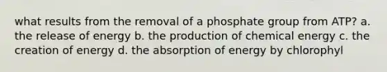 what results from the removal of a phosphate group from ATP? a. the release of energy b. the production of chemical energy c. the creation of energy d. the absorption of energy by chlorophyl