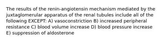 The results of the renin-angiotensin mechanism mediated by the juxtaglomerular apparatus of the renal tubules include all of the following EXCEPT: A) vasoconstriction B) increased peripheral resistance C) blood volume increase D) blood pressure increase E) suppression of aldosterone