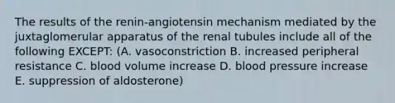 The results of the renin-angiotensin mechanism mediated by the juxtaglomerular apparatus of the renal tubules include all of the following EXCEPT: (A. vasoconstriction B. increased peripheral resistance C. blood volume increase D. <a href='https://www.questionai.com/knowledge/kD0HacyPBr-blood-pressure' class='anchor-knowledge'>blood pressure</a> increase E. suppression of aldosterone)