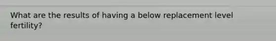 What are the results of having a below replacement level fertility?