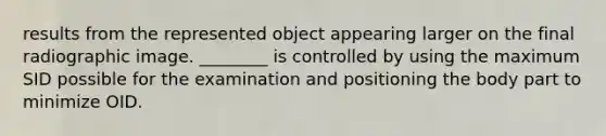 results from the represented object appearing larger on the final radiographic image. ________ is controlled by using the maximum SID possible for the examination and positioning the body part to minimize OID.