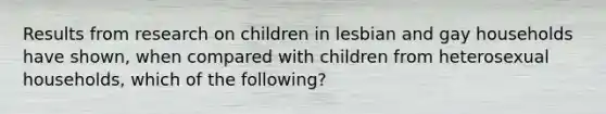 Results from research on children in lesbian and gay households have shown, when compared with children from heterosexual households, which of the following?