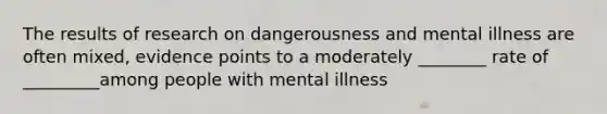 The results of research on dangerousness and mental illness are often mixed, evidence points to a moderately ________ rate of _________among people with mental illness