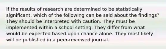 If the results of research are determined to be statistically significant, which of the following can be said about the findings? They should be interpreted with caution. They must be implemented within a school setting. They differ from what would be expected based upon chance alone. They most likely will be published in a peer-reviewed journal.