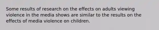 Some results of research on the effects on adults viewing violence in the media shows are similar to the results on the effects of media violence on children.