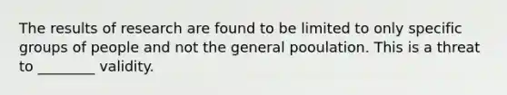 The results of research are found to be limited to only specific groups of people and not the general pooulation. This is a threat to ________ validity.